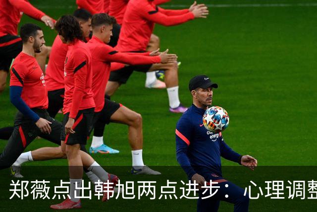 郑薇点出韩旭两点进步：心理调整能力和领导力